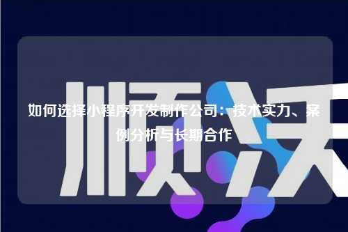 如何选择小程序开发制作公司：技术实力、案例分析与长期合作